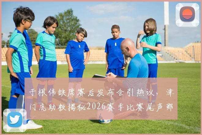于根伟缺席赛后发布会引热议，津门虎助教揭秘2026赛季比赛尾声那些“怪事”