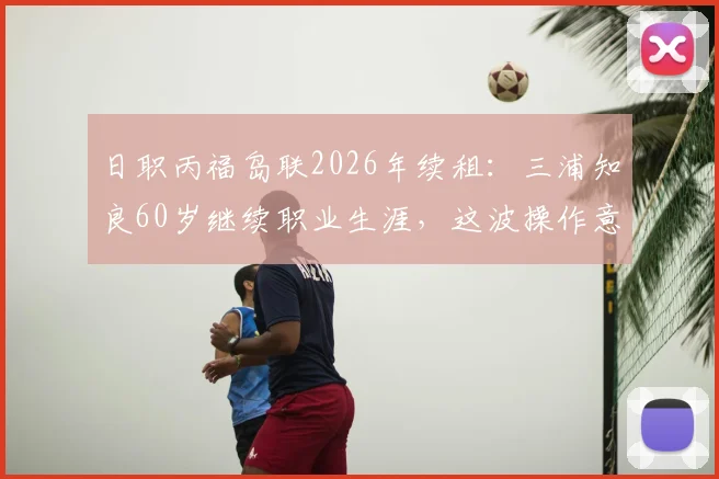 日职丙福岛联2026年续租：三浦知良60岁继续职业生涯，这波操作意味着什么？