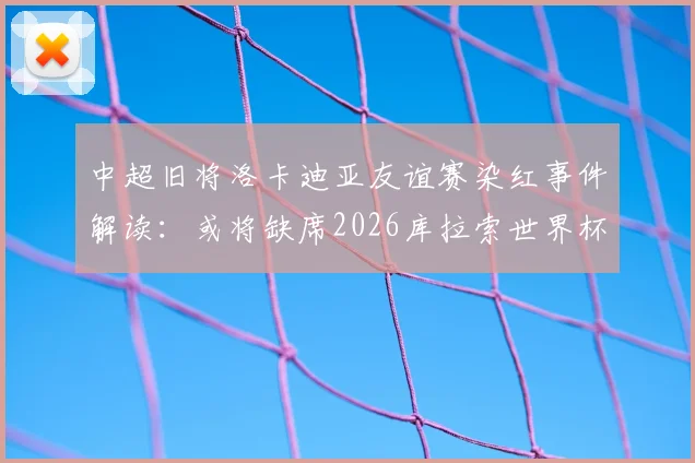 中超旧将洛卡迪亚友谊赛染红事件解读：或将缺席2026库拉索世界杯首战，球员现状与球队影响分析