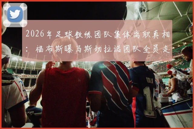 2026年足球教练团队集体离职真相：福布斯曝马斯切拉诺团队全员走人，自愿请辞实为俱乐部话术