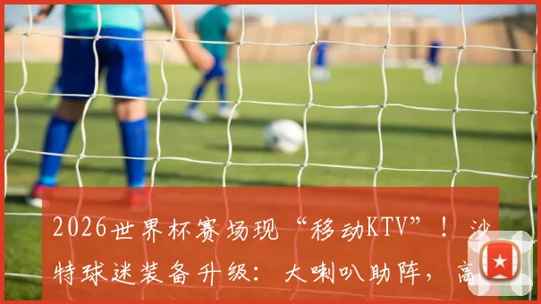 2026世界杯赛场现“移动KTV”！沙特球迷装备升级：大喇叭助阵，高歌猛进震撼球场