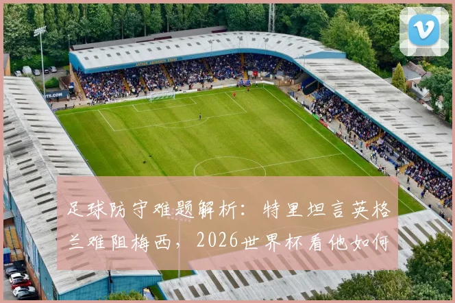 足球防守难题解析：特里坦言英格兰难阻梅西，2026世界杯看他如何施展球场魔法