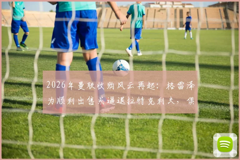 2026年曼联收购风云再起：格雷泽为顺利出售或逼退拉特克利夫，俱乐部未来归属成谜
