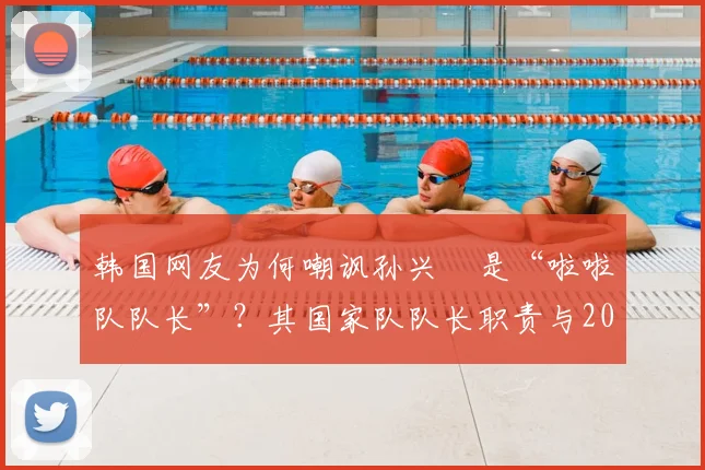 韩国网友为何嘲讽孙兴慜是“啦啦队队长”？其国家队队长职责与2026年赛场表现遭热议