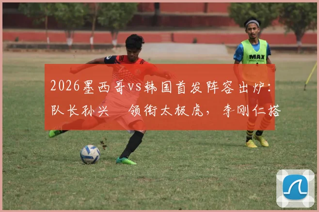 2026墨西哥vs韩国首发阵容出炉：队长孙兴慜领衔太极虎，李刚仁搭档希门尼斯成关键看点