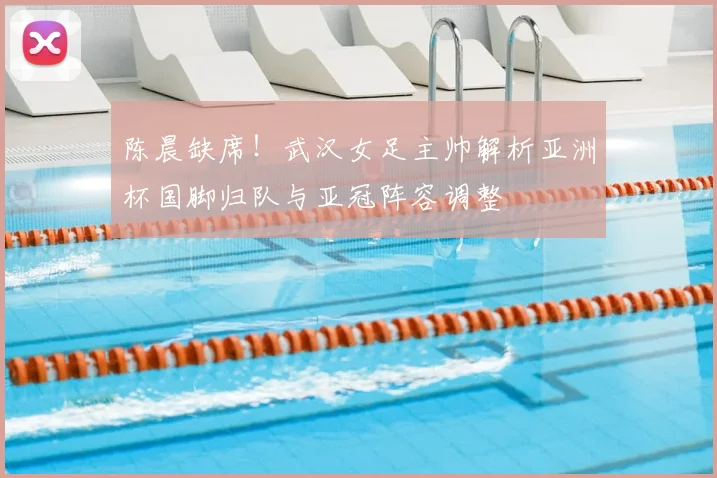 陈晨缺席！武汉女足主帅解析亚洲杯国脚归队与亚冠阵容调整