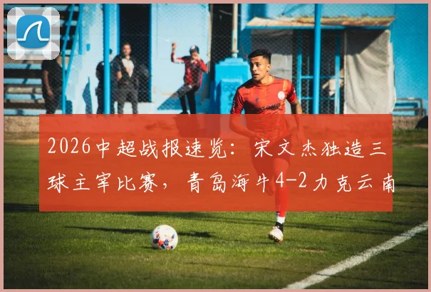 2026中超战报速览：宋文杰独造三球主宰比赛，青岛海牛4-2力克云南玉昆，附全场技术统计解析