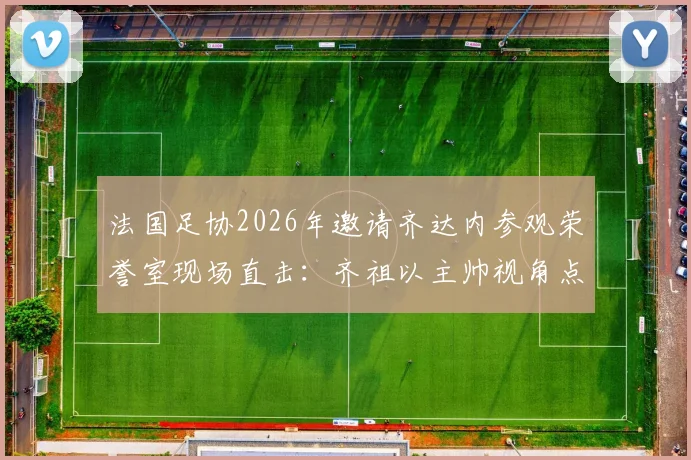 法国足协2026年邀请齐达内参观荣誉室现场直击:齐祖以主帅视角点评冠军奖杯,未来执教动向引猜想