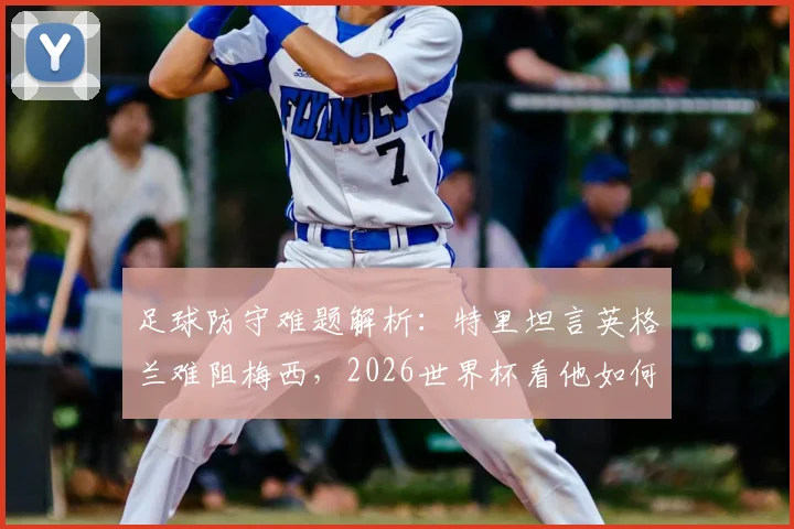 足球防守难题解析：特里坦言英格兰难阻梅西，2026世界杯看他如何施展球场魔法