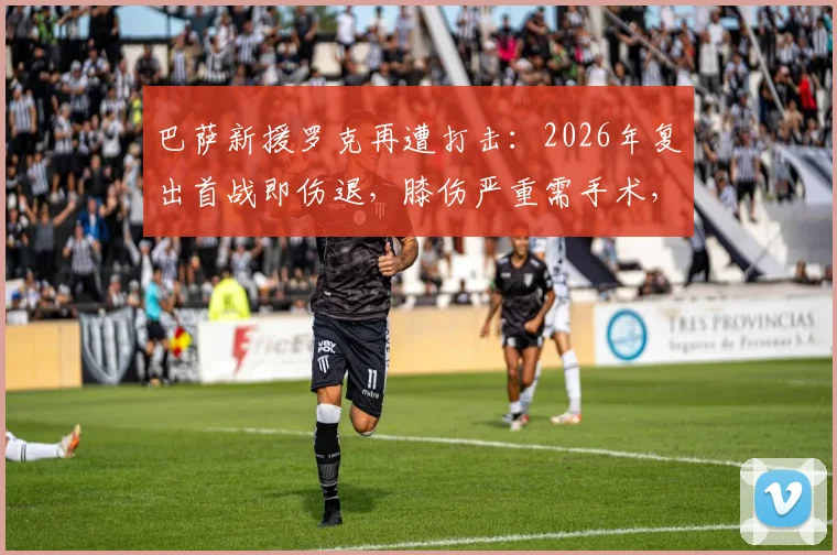 巴萨新援罗克再遭打击：2026年复出首战即伤退，膝伤严重需手术，赛季前景蒙阴影