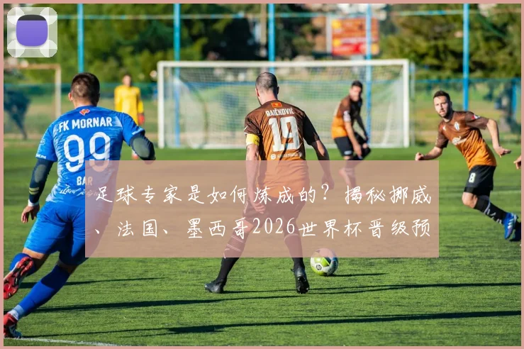 足球专家是如何炼成的？揭秘挪威、法国、墨西哥2026世界杯晋级预测背后的深度逻辑与分析框架