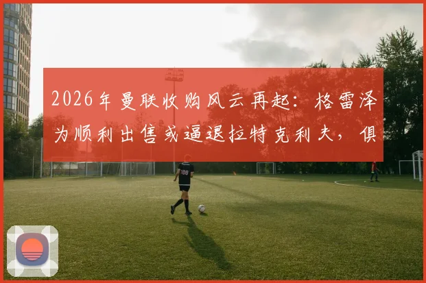2026年曼联收购风云再起：格雷泽为顺利出售或逼退拉特克利夫，俱乐部未来归属成谜