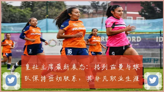 皇社主席最新表态：格列兹曼与球队保持密切联系，其非凡职业生涯与未来动向解析