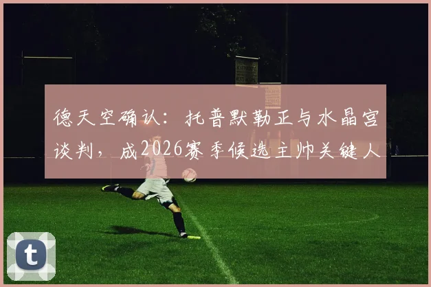 德天空确认：托普默勒正与水晶宫谈判，成2026赛季候选主帅关键人选，最新进展解析