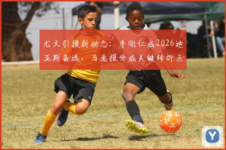 尤文引援新动态:李刚仁成2026迪亚斯备选,马竞报价成关键转折点