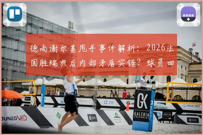 德尚谢尔基甩手事件解析：2026法国胜瑞典后内部矛盾实锤？球员回应与视频全回顾