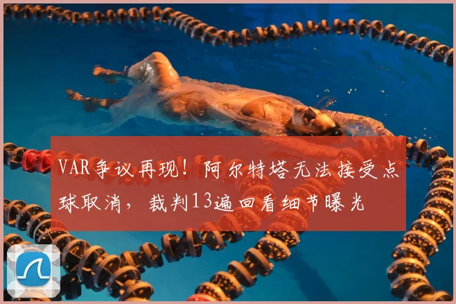 VAR争议再现！阿尔特塔无法接受点球取消，裁判13遍回看细节曝光