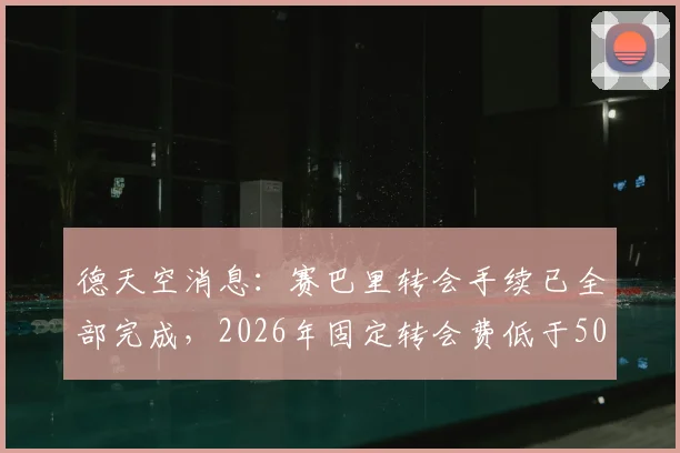 德天空消息：赛巴里转会手续已全部完成，2026年固定转会费低于5000万欧元
