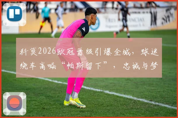 科莫2026欧冠晋级引爆全城，球迷绕车高喊“帕斯留下”，忠诚与梦想的庆典