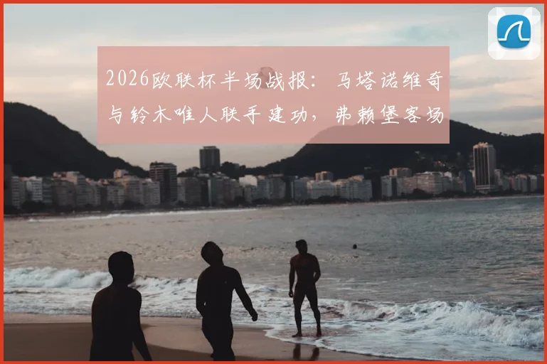 2026欧联杯半场战报：马塔诺维奇与铃木唯人联手建功，弗赖堡客场2-0领先塞尔塔