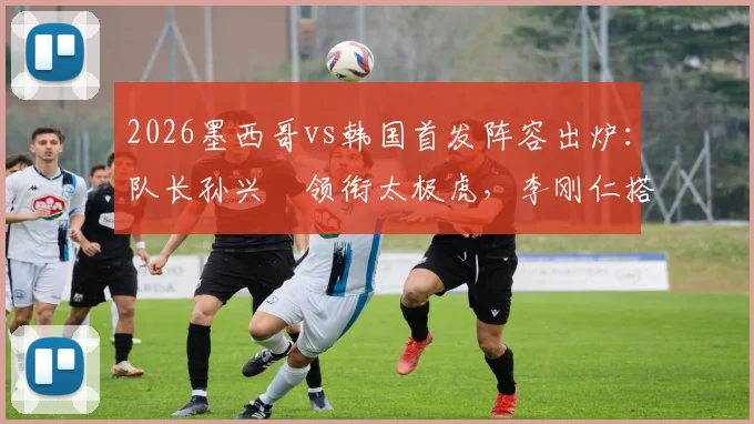 2026墨西哥vs韩国首发阵容出炉：队长孙兴慜领衔太极虎，李刚仁搭档希门尼斯成关键看点