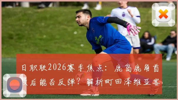 日职联2026赛季焦点：鹿岛鹿角首败后能否反弹？解析町田泽维亚客场不败秘籍与双方交锋记录