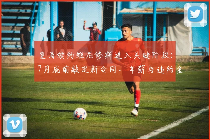 皇马续约维尼修斯进入关键阶段：7月底前敲定新合同，年薪与违约金条款成焦点，合约将至2026
