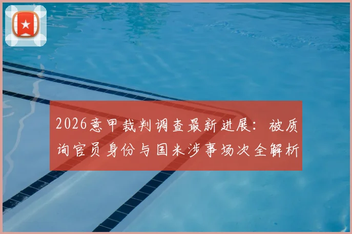 2026意甲裁判调查最新进展：被质询官员身份与国米涉事场次全解析，意大利足协调查细节曝光