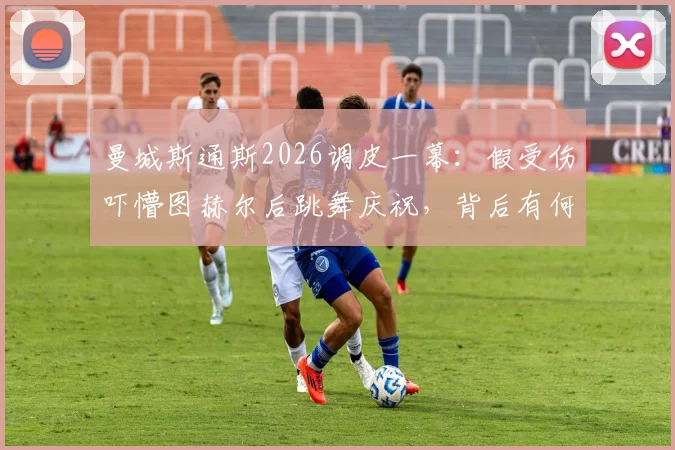 曼城斯通斯2026调皮一幕：假受伤吓懵图赫尔后跳舞庆祝，背后有何战术与心理博弈？
