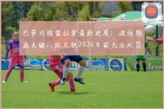 巴萨内格雷拉案最新进展：追诉期成关键，欧足联2026年前无法处罚，欧战资格无忧？