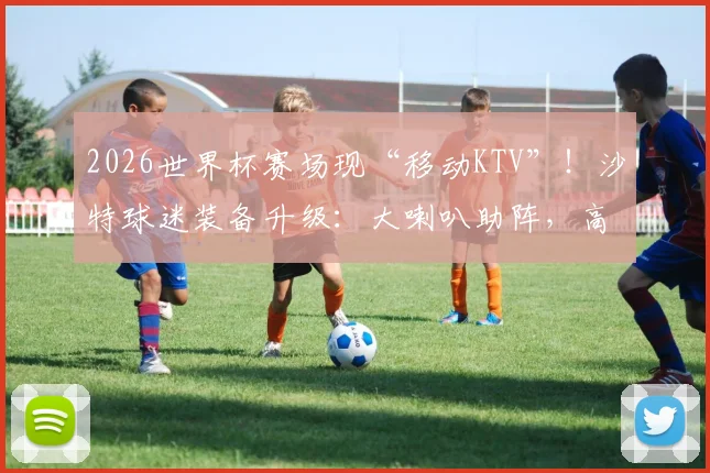 2026世界杯赛场现“移动KTV”！沙特球迷装备升级：大喇叭助阵，高歌猛进震撼球场