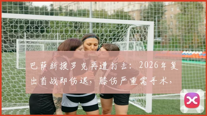巴萨新援罗克再遭打击：2026年复出首战即伤退，膝伤严重需手术，赛季前景蒙阴影