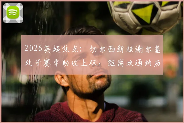 2026英超焦点：切尔西新核谢尔基处子赛季助攻上双，距离坎通纳历史纪录仅差5次