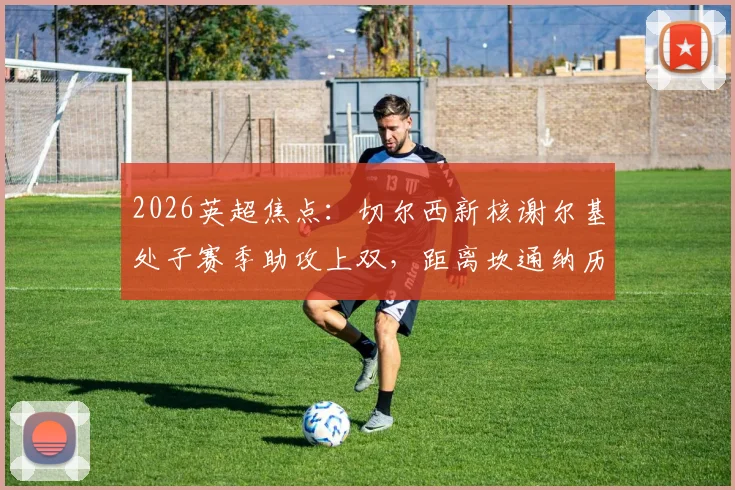 2026英超焦点：切尔西新核谢尔基处子赛季助攻上双，距离坎通纳历史纪录仅差5次