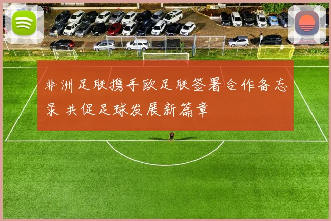 非洲足联携手欧足联签署合作备忘录 共促足球发展新篇章