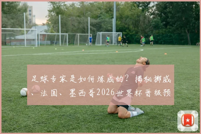 足球专家是如何炼成的？揭秘挪威、法国、墨西哥2026世界杯晋级预测背后的深度逻辑与分析框架