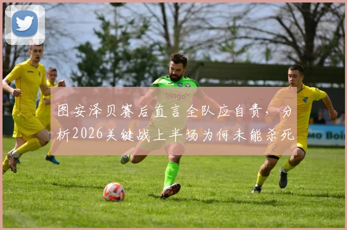 图安泽贝赛后直言全队应自责，分析2026关键战上半场为何未能杀死比赛悬念