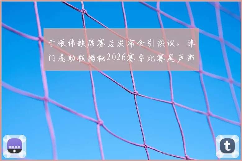 于根伟缺席赛后发布会引热议，津门虎助教揭秘2026赛季比赛尾声那些“怪事”