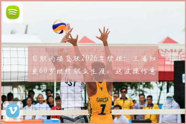 日职丙福岛联2026年续租：三浦知良60岁继续职业生涯，这波操作意味着什么？