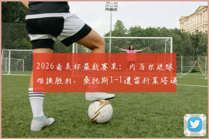 2026南美杯最新赛果：内马尔进球难换胜利，桑托斯1-1遭雷科莱塔逼平，详细比赛过程回顾