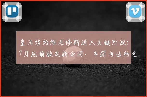 皇马续约维尼修斯进入关键阶段:7月底前敲定新合同,年薪与违约金条款成焦点,合约将至2026