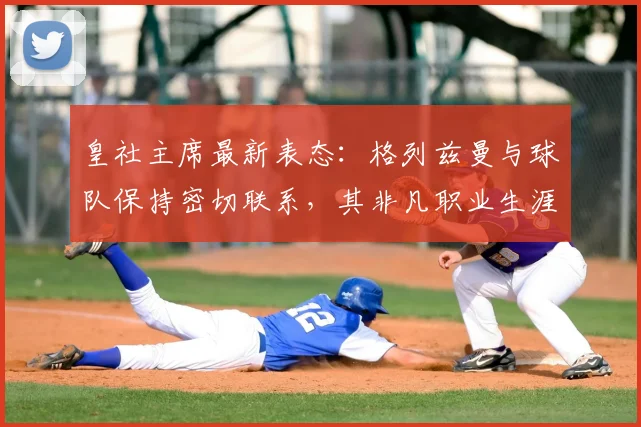皇社主席最新表态：格列兹曼与球队保持密切联系，其非凡职业生涯与未来动向解析