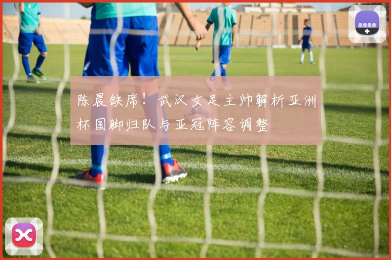 陈晨缺席！武汉女足主帅解析亚洲杯国脚归队与亚冠阵容调整