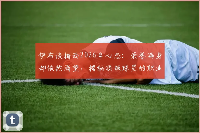 伊布谈梅西2026年心态：荣誉满身却依然渴望，揭秘顶级球星的职业态度与胜利哲学