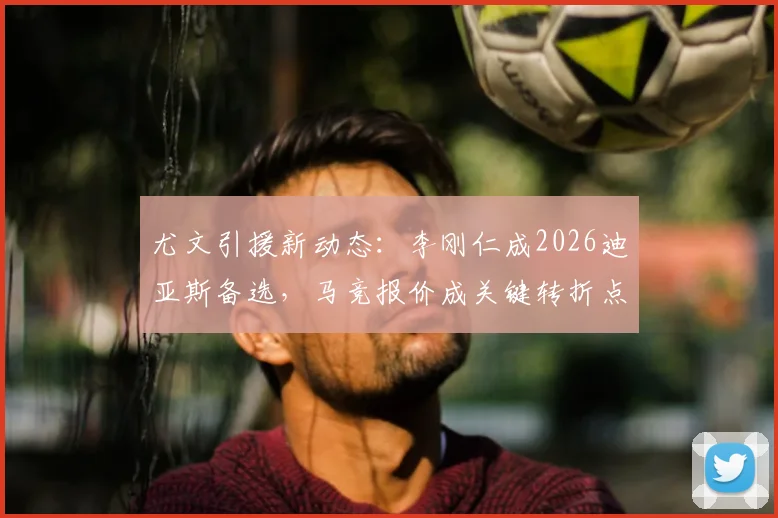 尤文引援新动态：李刚仁成2026迪亚斯备选，马竞报价成关键转折点