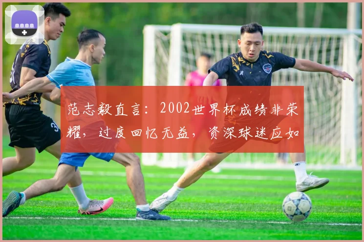 范志毅直言：2002世界杯成绩非荣耀，过度回忆无益，资深球迷应如何正视中国足球历史？