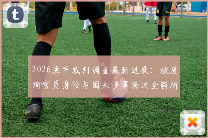 2026意甲裁判调查最新进展：被质询官员身份与国米涉事场次全解析，意大利足协调查细节曝光