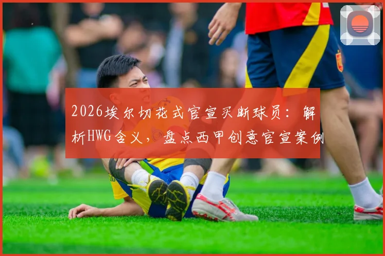 2026埃尔切花式官宣买断球员：解析HWG含义，盘点西甲创意官宣案例与转会梗