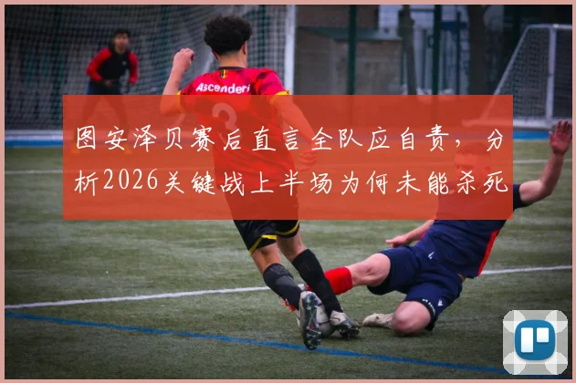 图安泽贝赛后直言全队应自责,分析2026关键战上半场为何未能杀死比赛悬念